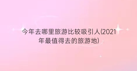 今年去哪里旅游比较吸引人(2021年最值得去的旅游地)