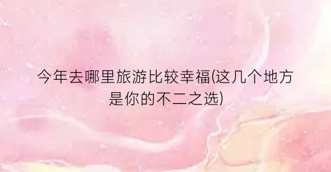 今年去哪里旅游比较幸福(这几个地方是你的不二之选)