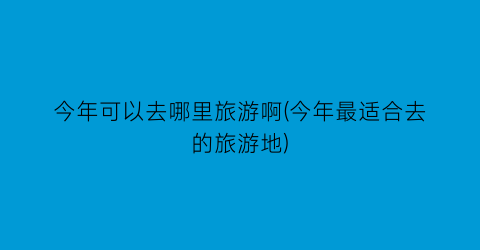今年可以去哪里旅游啊(今年最适合去的旅游地)
