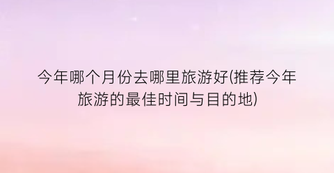 今年哪个月份去哪里旅游好(推荐今年旅游的最佳时间与目的地)