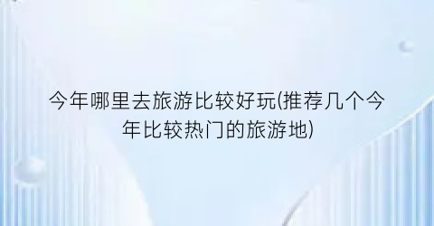 今年哪里去旅游比较好玩(推荐几个今年比较热门的旅游地)