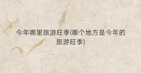 今年哪里旅游旺季(哪个地方是今年的旅游旺季)