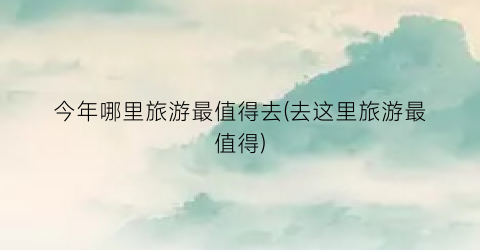 今年哪里旅游最值得去(去这里旅游最值得)