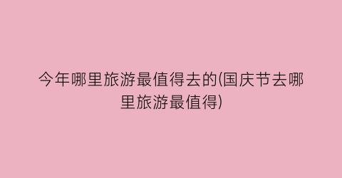 今年哪里旅游最值得去的(国庆节去哪里旅游最值得)