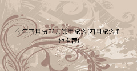 今年四月份能去哪里旅游(四月旅游胜地推荐)