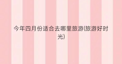 今年四月份适合去哪里旅游(旅游好时光)