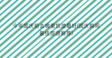 今年国庆前去哪里旅游最好(国庆期间最佳旅游推荐)
