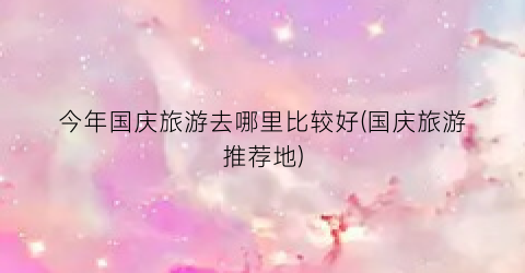 今年国庆旅游去哪里比较好(国庆旅游推荐地)