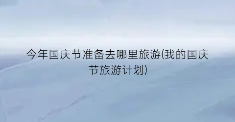 今年国庆节准备去哪里旅游(我的国庆节旅游计划)