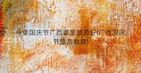 今年国庆节广西哪里旅游好(广西国庆节旅游推荐)