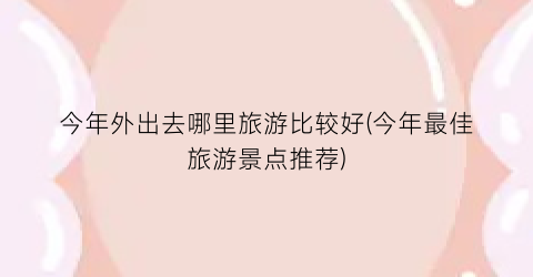 今年外出去哪里旅游比较好(今年最佳旅游景点推荐)