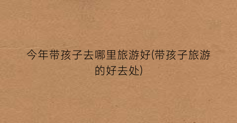 今年带孩子去哪里旅游好(带孩子旅游的好去处)