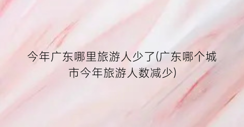 今年广东哪里旅游人少了(广东哪个城市今年旅游人数减少)