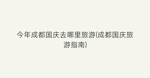 今年成都国庆去哪里旅游(成都国庆旅游指南)