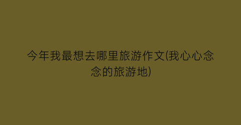 今年我最想去哪里旅游作文(我心心念念的旅游地)