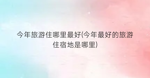 今年旅游住哪里最好(今年最好的旅游住宿地是哪里)