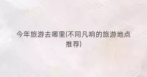 今年旅游去哪里(不同凡响的旅游地点推荐)