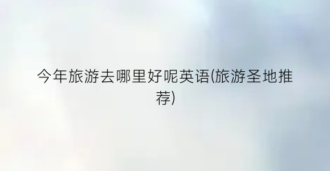今年旅游去哪里好呢英语(旅游圣地推荐)