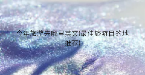 今年旅游去哪里英文(最佳旅游目的地推荐)