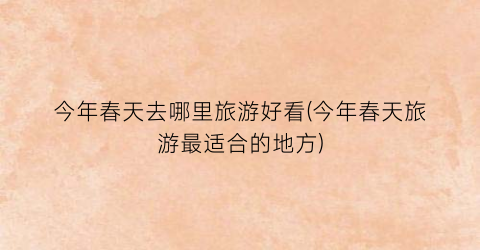 今年春天去哪里旅游好看(今年春天旅游最适合的地方)