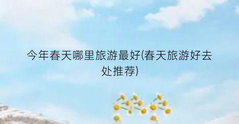 今年春天哪里旅游最好(春天旅游好去处推荐)