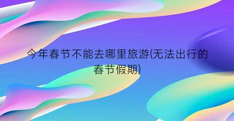 今年春节不能去哪里旅游(无法出行的春节假期)