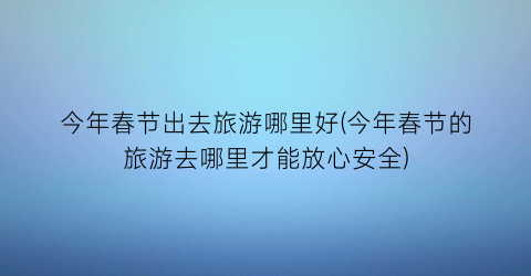 今年春节出去旅游哪里好(今年春节的旅游去哪里才能放心安全)