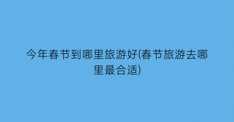今年春节到哪里旅游好(春节旅游去哪里最合适)