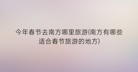 今年春节去南方哪里旅游(南方有哪些适合春节旅游的地方)