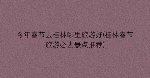 今年春节去桂林哪里旅游好(桂林春节旅游必去景点推荐)