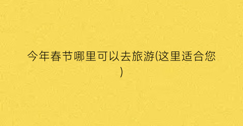 今年春节哪里可以去旅游(这里适合您)