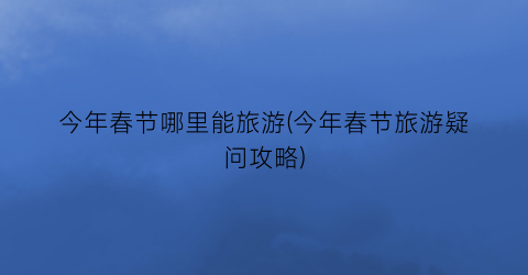 今年春节哪里能旅游(今年春节旅游疑问攻略)