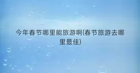 今年春节哪里能旅游啊(春节旅游去哪里最佳)