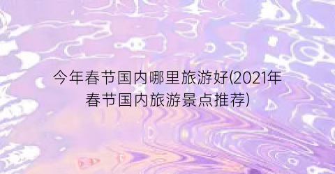今年春节国内哪里旅游好(2021年春节国内旅游景点推荐)