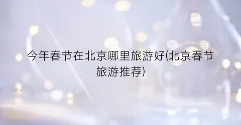 今年春节在北京哪里旅游好(北京春节旅游推荐)