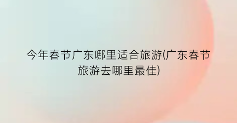 今年春节广东哪里适合旅游(广东春节旅游去哪里最佳)