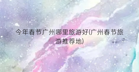 今年春节广州哪里旅游好(广州春节旅游推荐地)