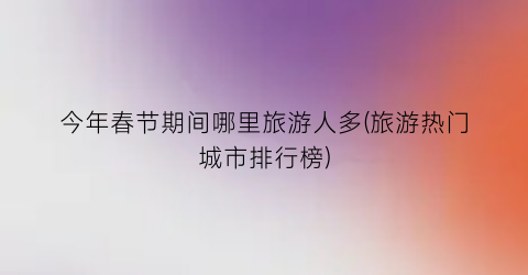 今年春节期间哪里旅游人多(旅游热门城市排行榜)