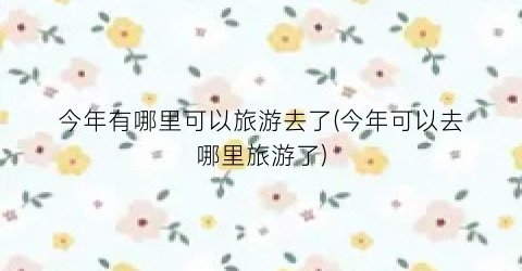 今年有哪里可以旅游去了(今年可以去哪里旅游了)