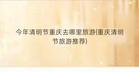 今年清明节重庆去哪里旅游(重庆清明节旅游推荐)