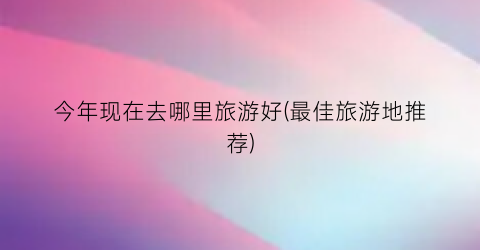 今年现在去哪里旅游好(最佳旅游地推荐)