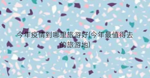 今年疫情到哪里旅游好(今年最值得去的旅游地)