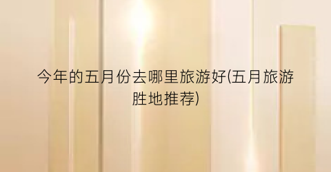 今年的五月份去哪里旅游好(五月旅游胜地推荐)