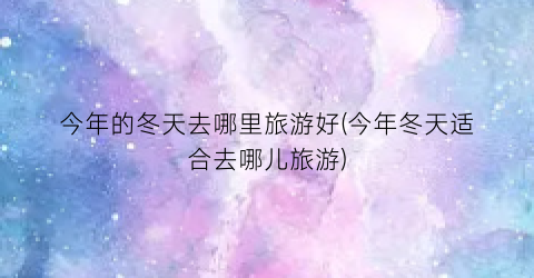 今年的冬天去哪里旅游好(今年冬天适合去哪儿旅游)