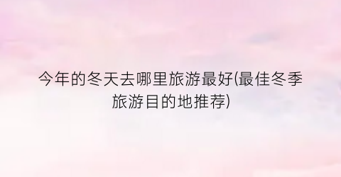 今年的冬天去哪里旅游最好(最佳冬季旅游目的地推荐)