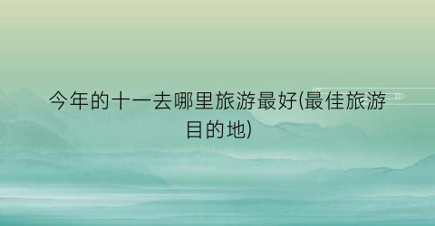 今年的十一去哪里旅游最好(最佳旅游目的地)