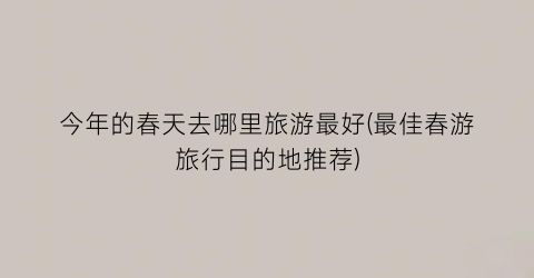 今年的春天去哪里旅游最好(最佳春游旅行目的地推荐)