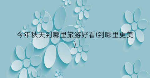 今年秋天到哪里旅游好看(到哪里更美)