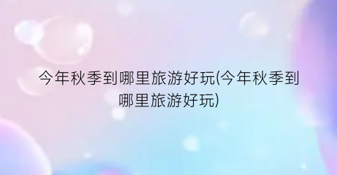 今年秋季到哪里旅游好玩(今年秋季到哪里旅游好玩)