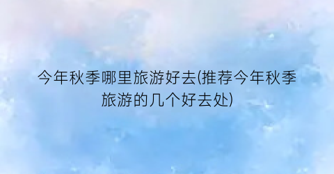 今年秋季哪里旅游好去(推荐今年秋季旅游的几个好去处)